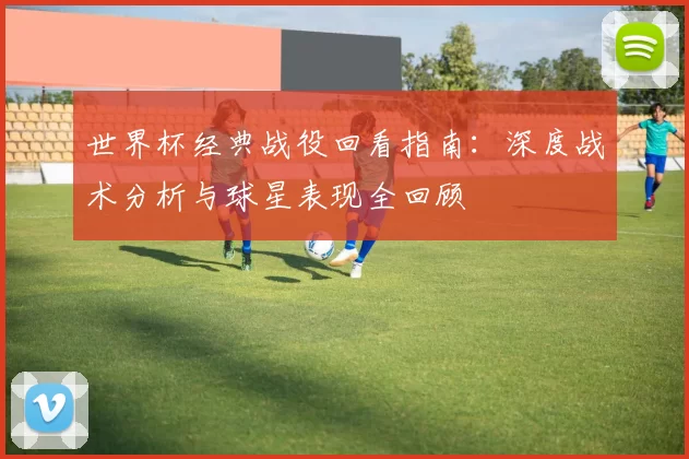 世界杯经典战役回看指南：深度战术分析与球星表现全回顾