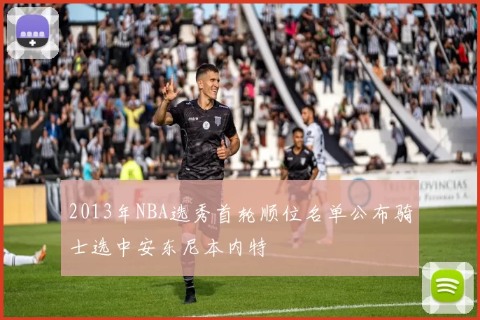 2013年NBA选秀首轮顺位名单公布骑士选中安东尼本内特
