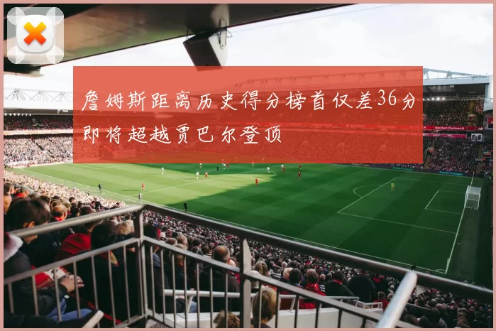 詹姆斯距离历史得分榜首仅差36分即将超越贾巴尔登顶