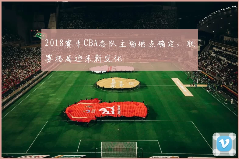 2018赛季CBA各队主场地点确定，联赛格局迎来新变化