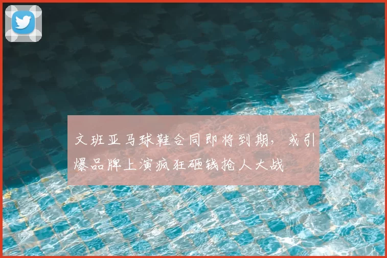 文班亚马球鞋合同即将到期,或引爆品牌上演疯狂砸钱抢人大战