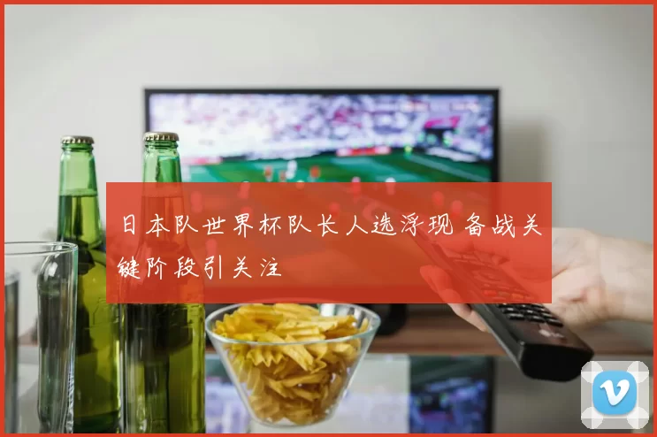 日本队世界杯队长人选浮现 备战关键阶段引关注
