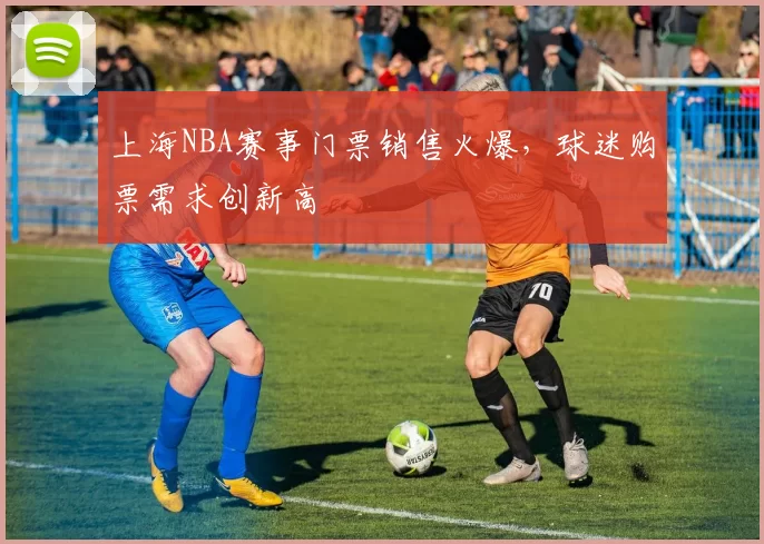 上海NBA赛事门票销售火爆，球迷购票需求创新高