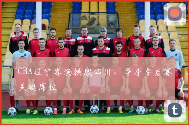 CBA辽宁客场挑战四川，争夺季后赛关键席位