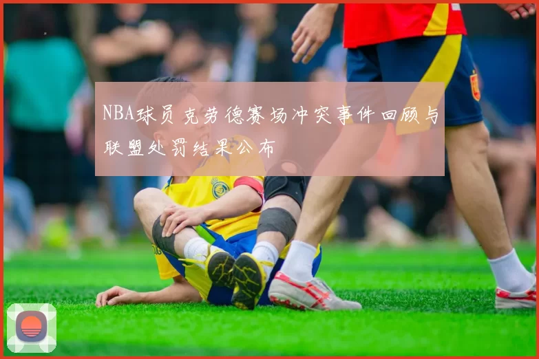 NBA球员克劳德赛场冲突事件回顾与联盟处罚结果公布