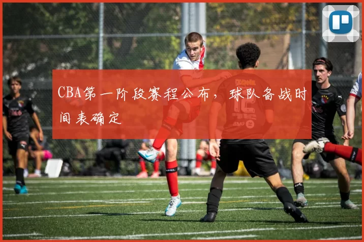CBA第一阶段赛程公布，球队备战时间表确定
