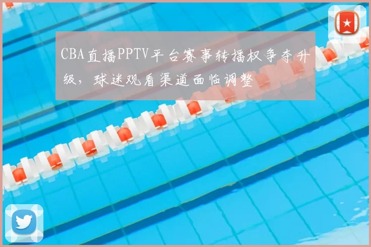 CBA直播PPTV平台赛事转播权争夺升级，球迷观看渠道面临调整