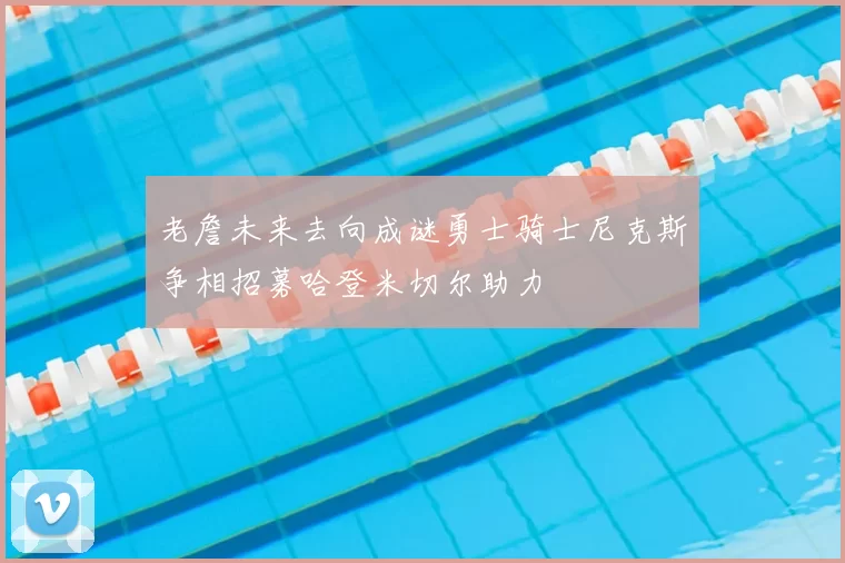 老詹未来去向成谜勇士骑士尼克斯争相招募哈登米切尔助力