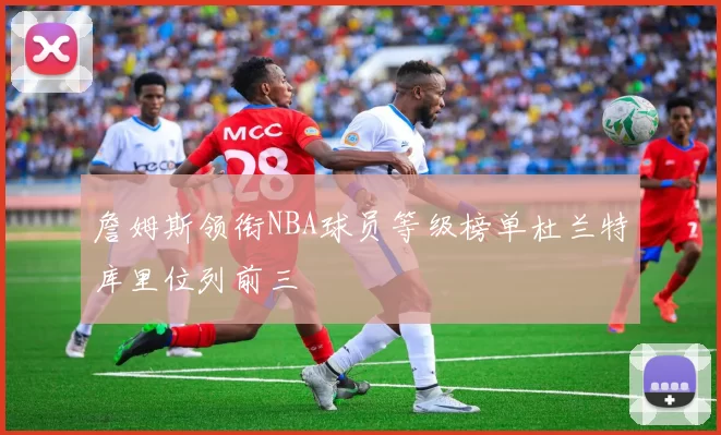 詹姆斯领衔NBA球员等级榜单杜兰特库里位列前三