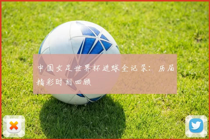 中国女足世界杯进球全记录:历届精彩时刻回顾