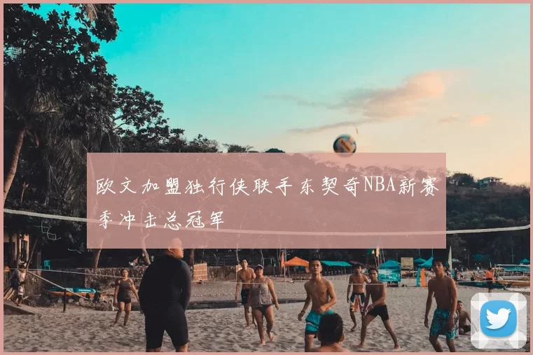 欧文加盟独行侠联手东契奇NBA新赛季冲击总冠军