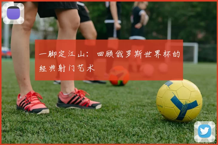 一脚定江山:回顾俄罗斯世界杯的经典射门艺术