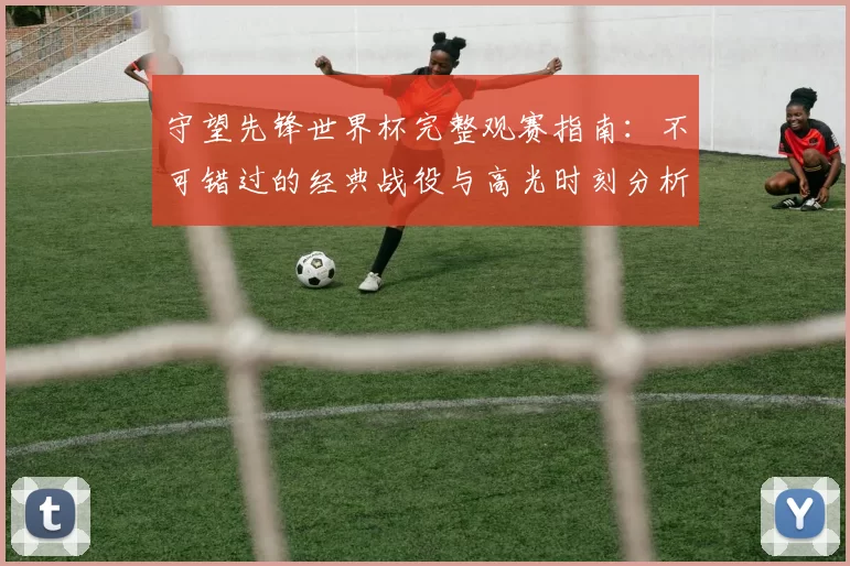 守望先锋世界杯完整观赛指南:不可错过的经典战役与高光时刻分析