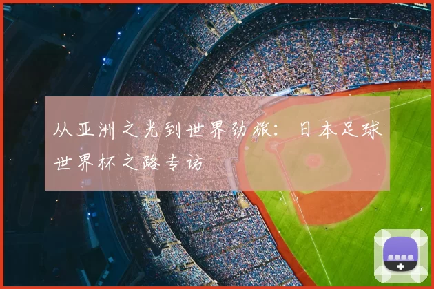 从亚洲之光到世界劲旅:日本足球世界杯之路专访