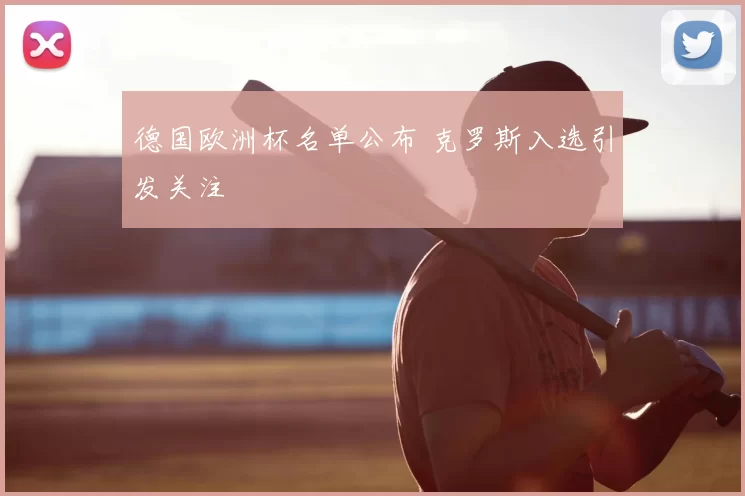 德国欧洲杯名单公布 克罗斯入选引发关注