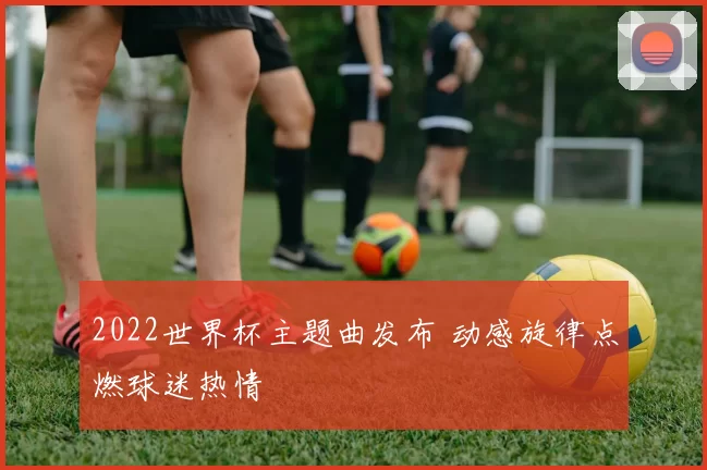 2022世界杯主题曲发布 动感旋律点燃球迷热情