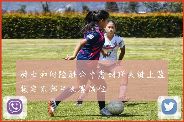骑士加时险胜公牛詹姆斯关键上篮锁定东部半决赛席位