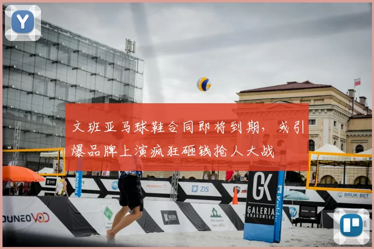 文班亚马球鞋合同即将到期,或引爆品牌上演疯狂砸钱抢人大战