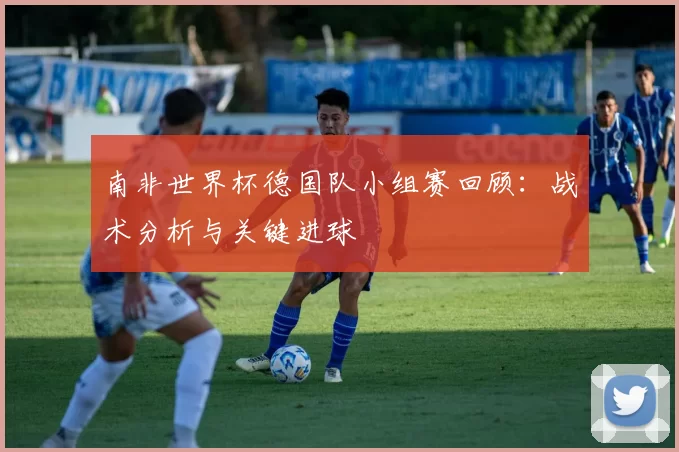 南非世界杯德国队小组赛回顾:战术分析与关键进球