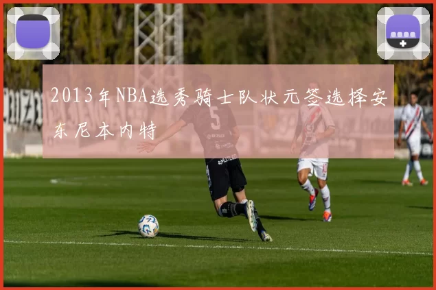 2013年NBA选秀骑士队状元签选择安东尼本内特