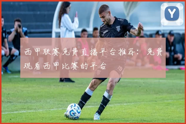 西甲联赛免费直播平台推荐：免费观看西甲比赛的平台