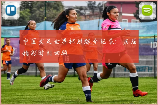 中国女足世界杯进球全记录:历届精彩时刻回顾