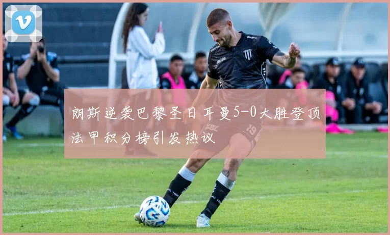 朗斯逆袭巴黎圣日耳曼5-0大胜登顶法甲积分榜引发热议