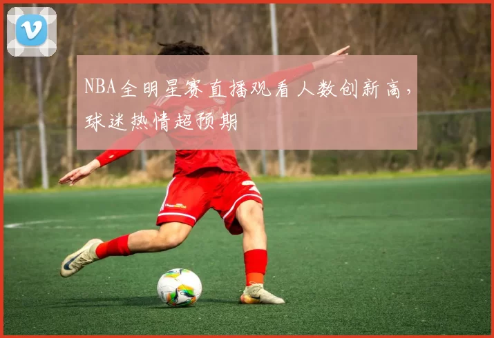 NBA全明星赛直播观看人数创新高，球迷热情超预期