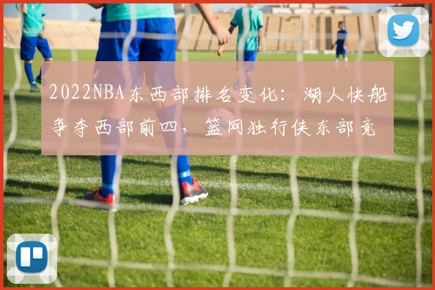 2022NBA东西部排名变化:湖人快船争夺西部前四,篮网独行侠东部竞争激烈