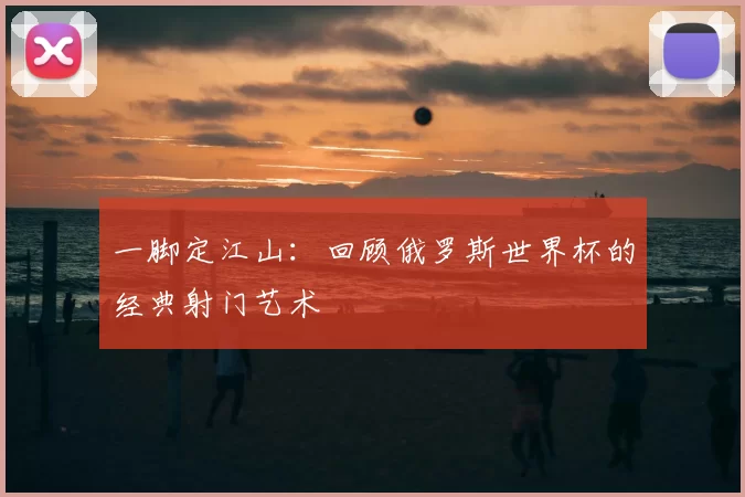 一脚定江山:回顾俄罗斯世界杯的经典射门艺术
