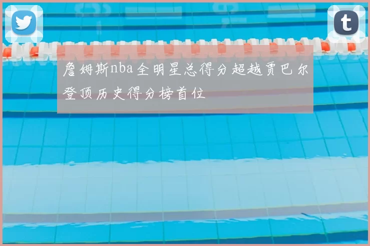 詹姆斯nba全明星总得分超越贾巴尔登顶历史得分榜首位