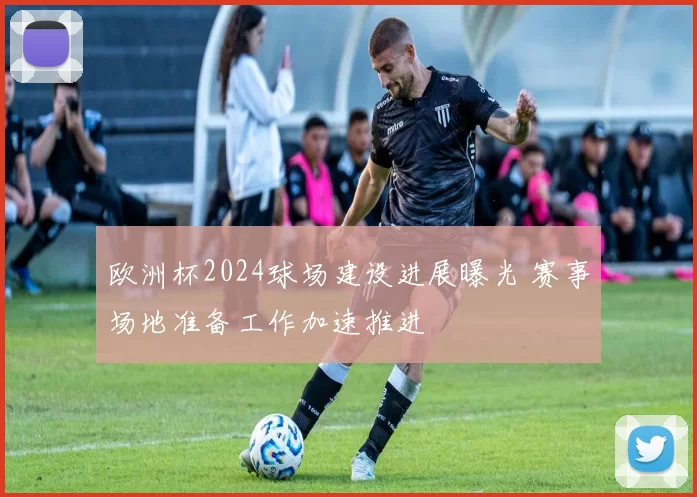 欧洲杯2024球场建设进展曝光 赛事场地准备工作加速推进