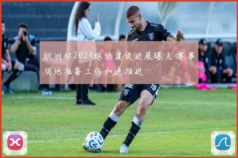 欧洲杯2024球场建设进展曝光 赛事场地准备工作加速推进