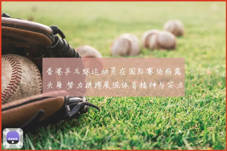香港乒乓球运动员在国际赛场崭露头角 努力拼搏展现体育精神与实力