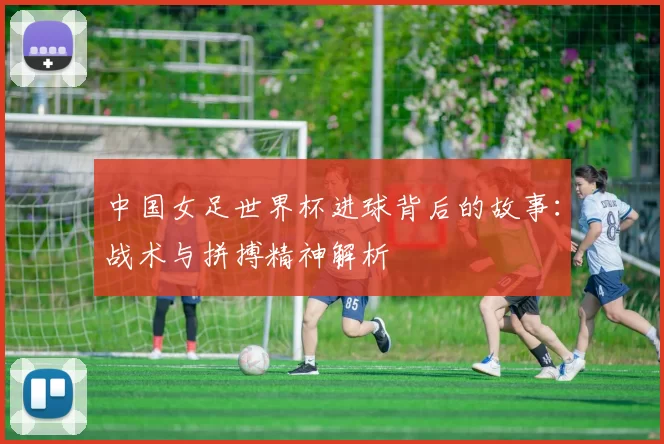 中国女足世界杯进球背后的故事:战术与拼搏精神解析