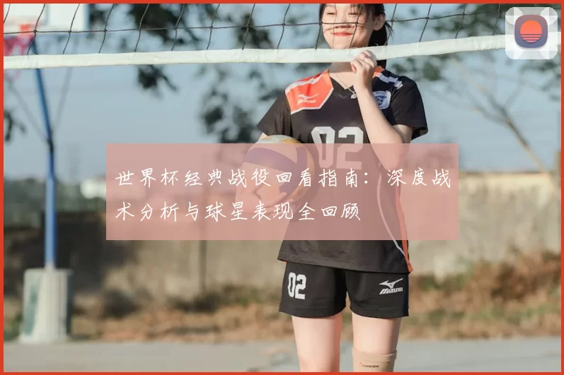 世界杯经典战役回看指南：深度战术分析与球星表现全回顾