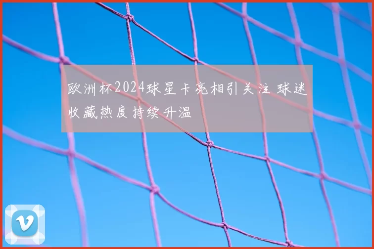 欧洲杯2024球星卡亮相引关注 球迷收藏热度持续升温