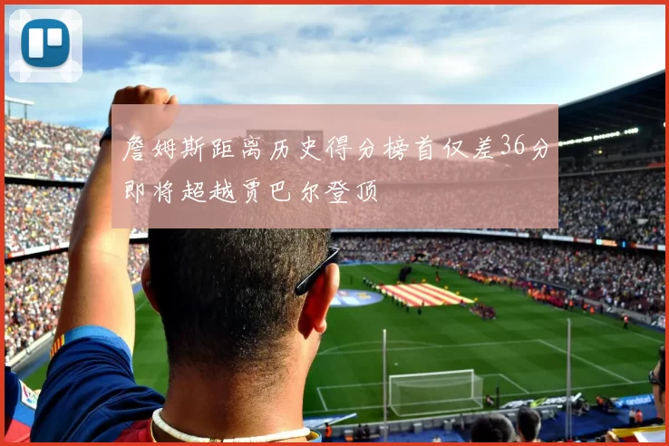 詹姆斯距离历史得分榜首仅差36分即将超越贾巴尔登顶
