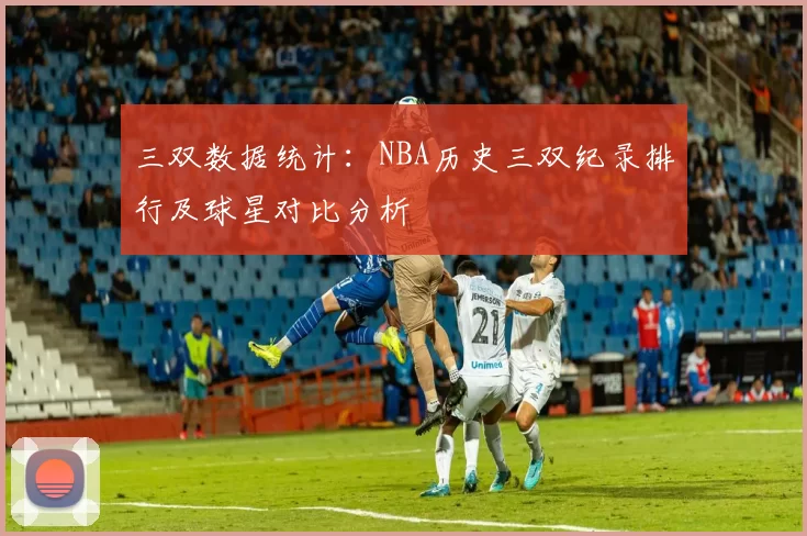 三双数据统计：NBA历史三双纪录排行及球星对比分析