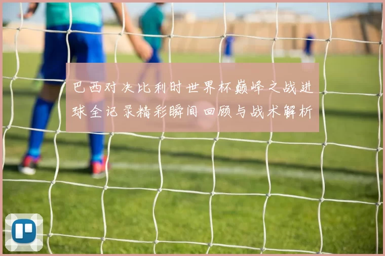 巴西对决比利时世界杯巅峰之战进球全记录精彩瞬间回顾与战术解析
