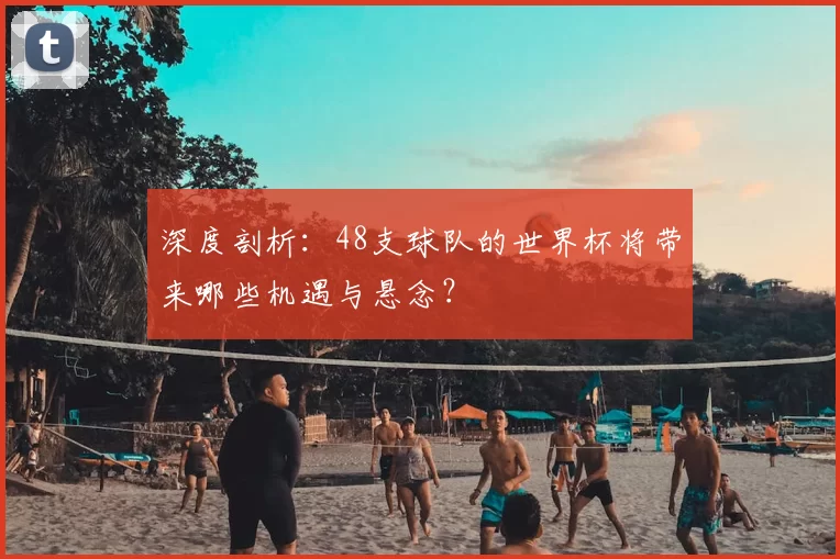 深度剖析:48支球队的世界杯将带来哪些机遇与悬念?