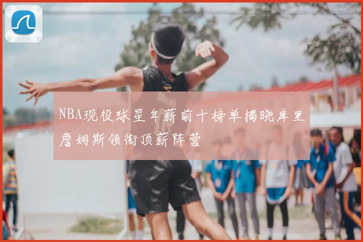 NBA现役球星年薪前十榜单揭晓库里詹姆斯领衔顶薪阵营