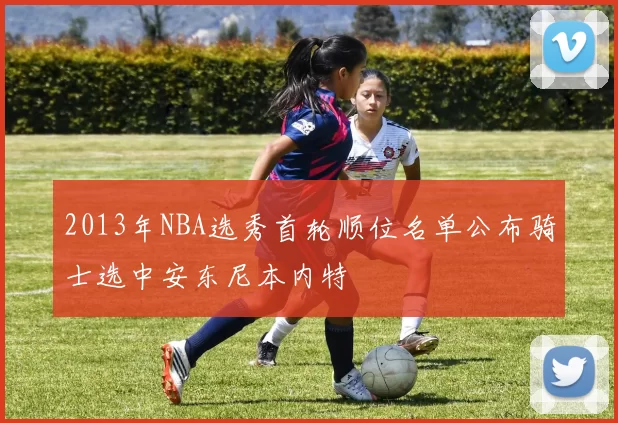 2013年NBA选秀首轮顺位名单公布骑士选中安东尼本内特