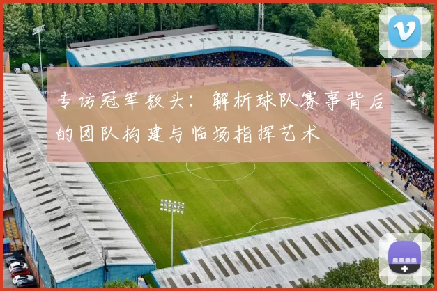 专访冠军教头:解析球队赛事背后的团队构建与临场指挥艺术