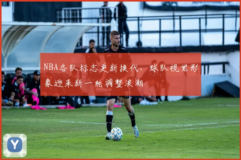 NBA各队标志更新换代，球队视觉形象迎来新一轮调整浪潮
