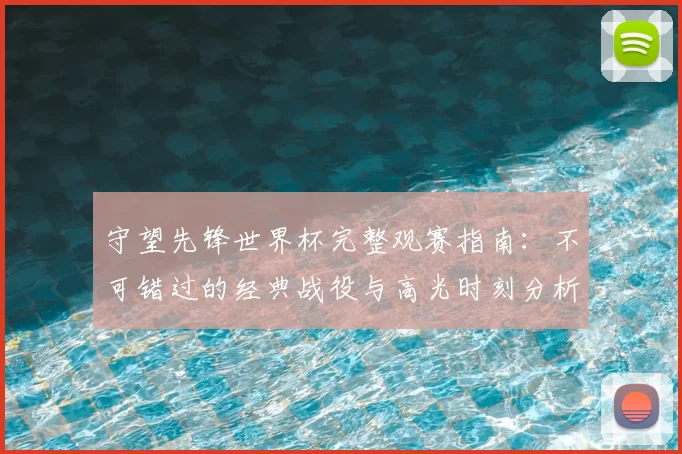 守望先锋世界杯完整观赛指南:不可错过的经典战役与高光时刻分析