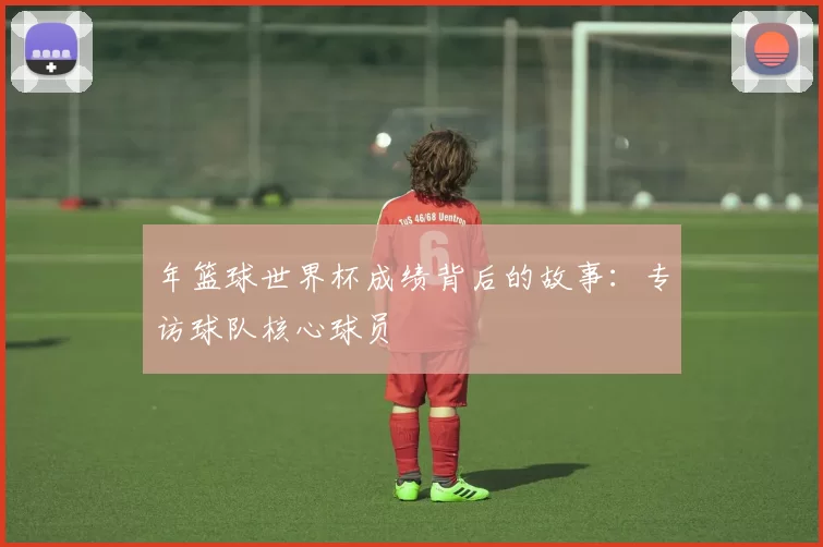 年篮球世界杯成绩背后的故事:专访球队核心球员