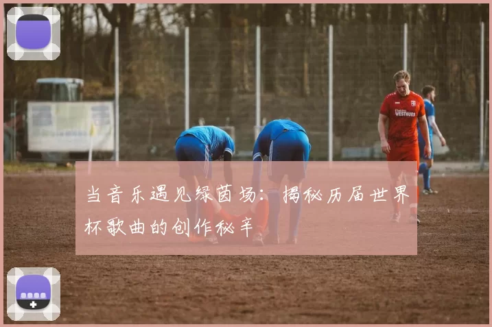 当音乐遇见绿茵场:揭秘历届世界杯歌曲的创作秘辛