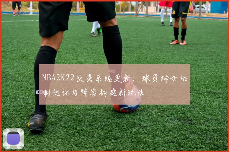 NBA2K22交易系统更新：球员转会机制优化与阵容构建新玩法