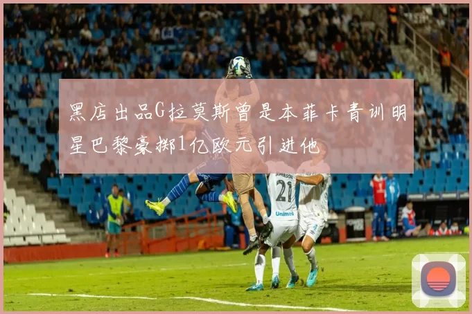 黑店出品G拉莫斯曾是本菲卡青训明星巴黎豪掷1亿欧元引进他